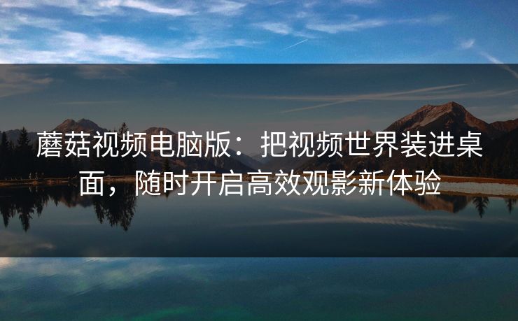 蘑菇视频电脑版：把视频世界装进桌面，随时开启高效观影新体验