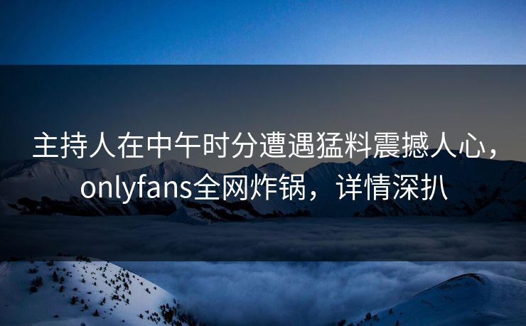 主持人在中午时分遭遇猛料震撼人心,onlyfans全网炸锅,详情深扒
