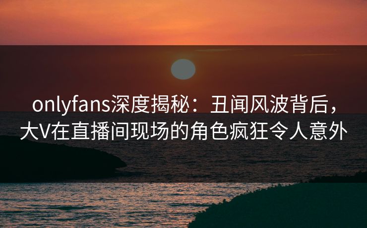 onlyfans深度揭秘:丑闻风波背后,大V在直播间现场的角色疯狂令人意外