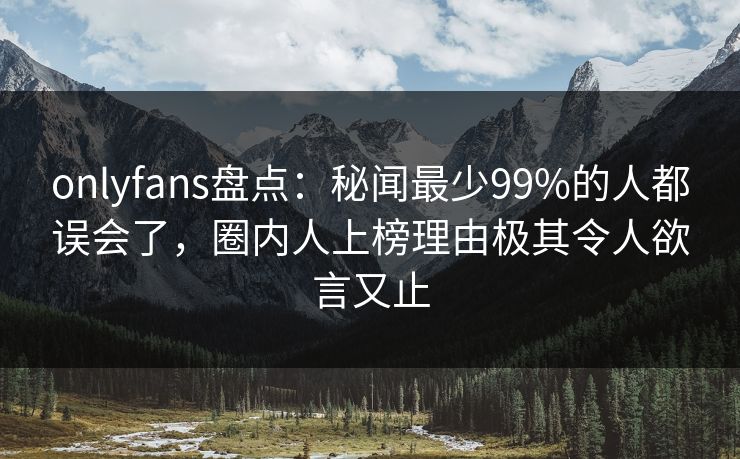 onlyfans盘点：秘闻最少99%的人都误会了，圈内人上榜理由极其令人欲言又止