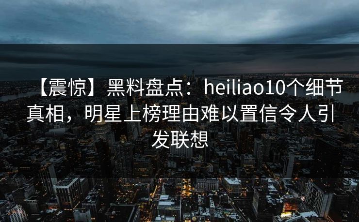 【震惊】黑料盘点：heiliao10个细节真相，明星上榜理由难以置信令人引发联想