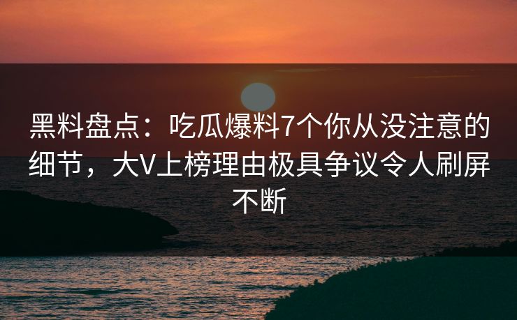 黑料盘点：吃瓜爆料7个你从没注意的细节，大V上榜理由极具争议令人刷屏不断