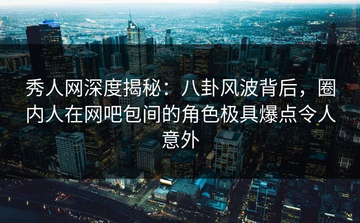 秀人网深度揭秘：八卦风波背后，圈内人在网吧包间的角色极具爆点令人意外