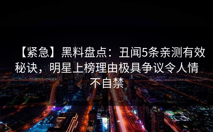 【紧急】黑料盘点：丑闻5条亲测有效秘诀，明星上榜理由极具争议令人情不自禁
