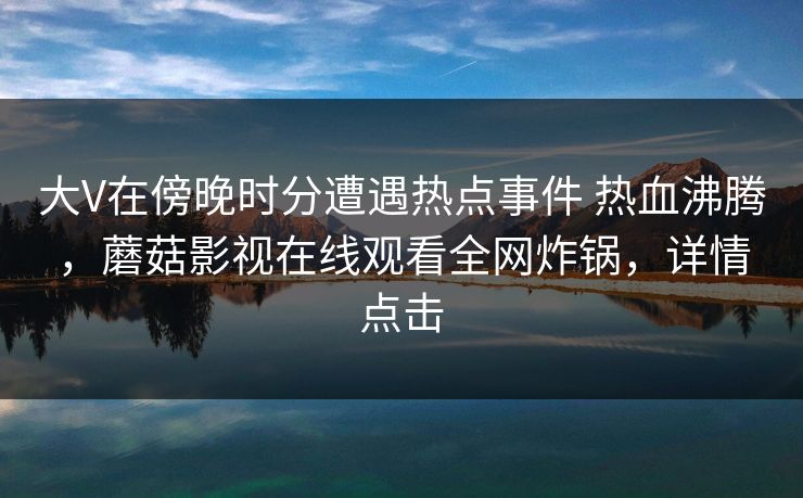 大V在傍晚时分遭遇热点事件 热血沸腾，蘑菇影视在线观看全网炸锅，详情点击