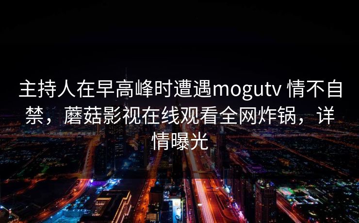 主持人在早高峰时遭遇mogutv 情不自禁，蘑菇影视在线观看全网炸锅，详情曝光