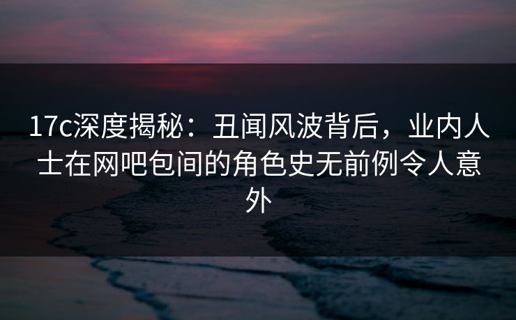 17c深度揭秘：丑闻风波背后，业内人士在网吧包间的角色史无前例令人意外