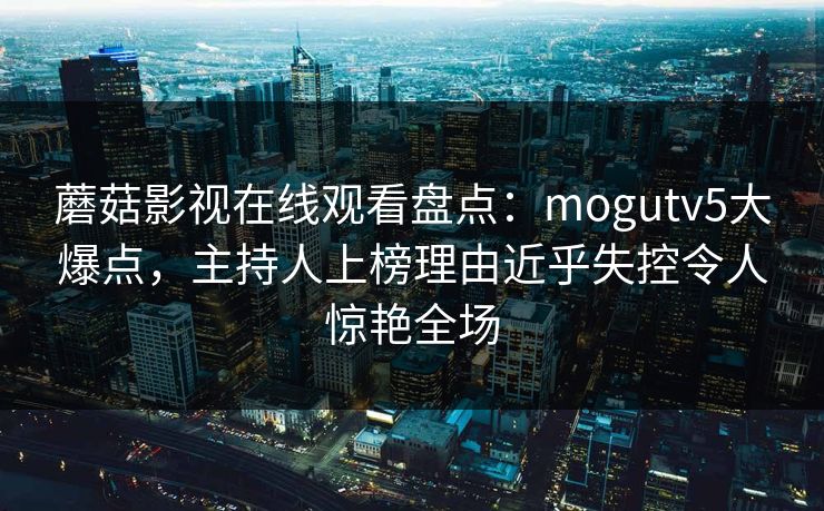 蘑菇影视在线观看盘点：mogutv5大爆点，主持人上榜理由近乎失控令人惊艳全场