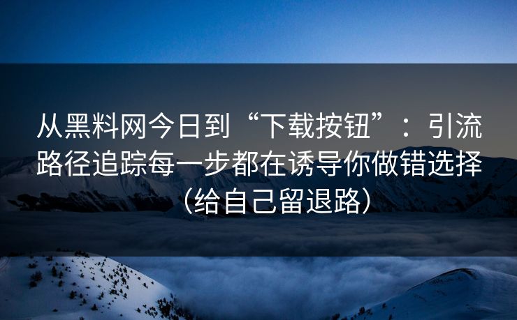 从黑料网今日到“下载按钮”:引流路径追踪每一步都在诱导你做错选择(给自己留退路)