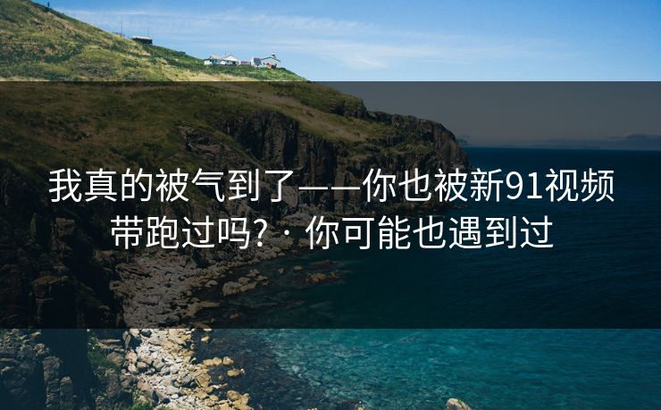 我真的被气到了——你也被新91视频带跑过吗? · 你可能也遇到过