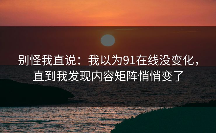 别怪我直说：我以为91在线没变化，直到我发现内容矩阵悄悄变了