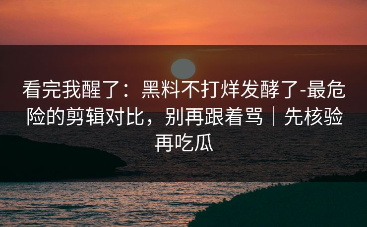 看完我醒了：黑料不打烊发酵了-最危险的剪辑对比，别再跟着骂｜先核验再吃瓜