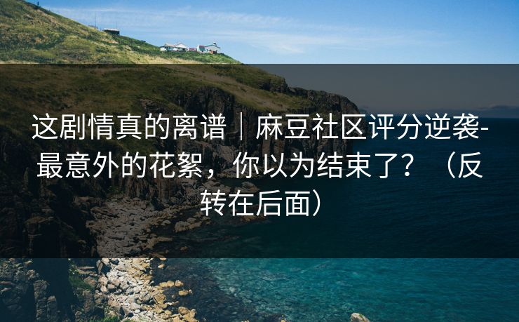 这剧情真的离谱|麻豆社区评分逆袭-最意外的花絮,你以为结束了?(反转在后面)