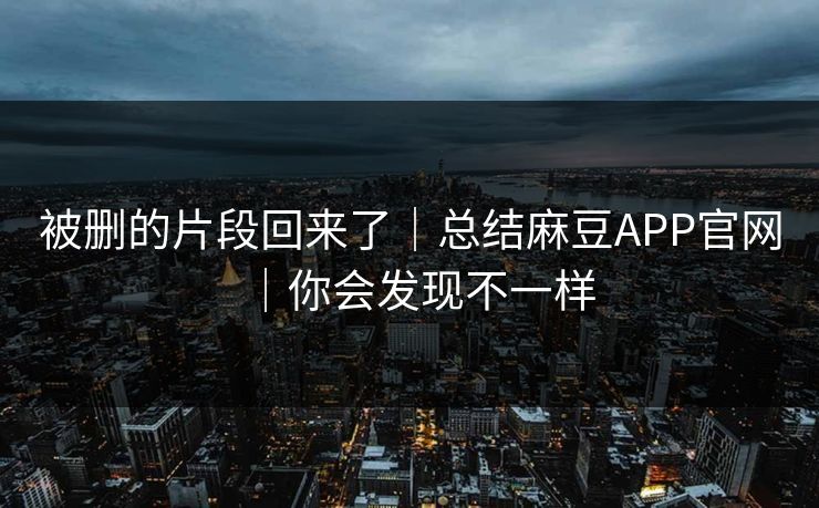 被删的片段回来了|总结麻豆APP官网|你会发现不一样