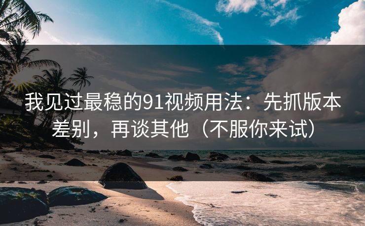 我见过最稳的91视频用法:先抓版本差别,再谈其他(不服你来试)
