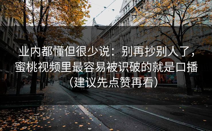 业内都懂但很少说：别再抄别人了，蜜桃视频里最容易被识破的就是口播（建议先点赞再看）