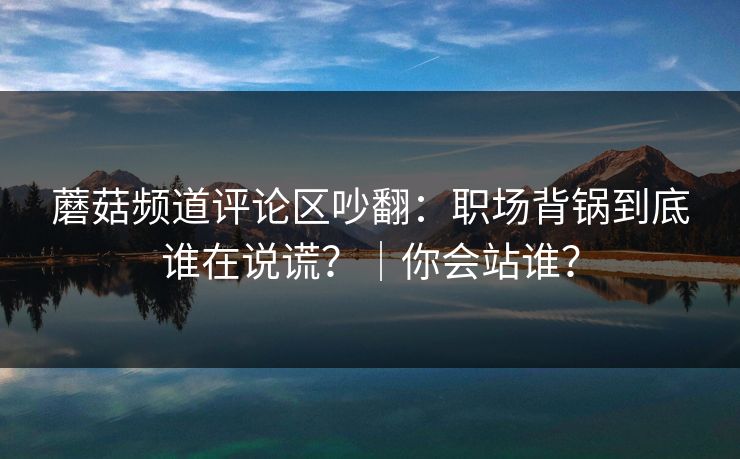 蘑菇频道评论区吵翻：职场背锅到底谁在说谎？｜你会站谁？